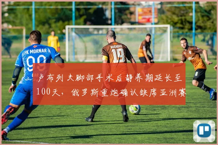 卢布列夫脚部手术后静养期延长至100天,俄罗斯重炮确认缺席亚洲赛季影响几何?