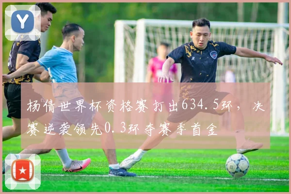 杨倩世界杯资格赛打出634.5环，决赛逆袭领先0.3环夺赛季首金