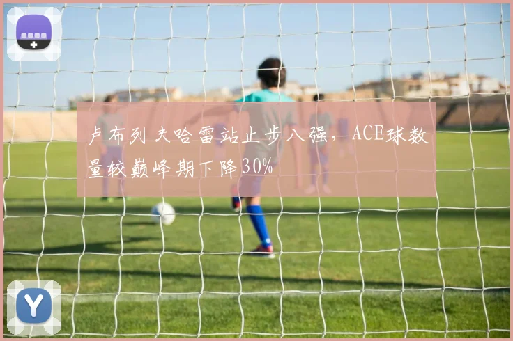 卢布列夫哈雷站止步八强,ACE球数量较巅峰期下降30%