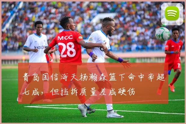 青岛国信海天杨瀚森篮下命中率超七成，但挡拆质量差成硬伤
