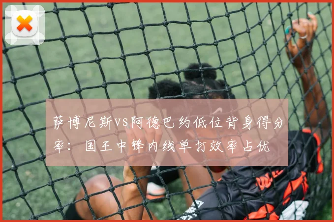 萨博尼斯vs阿德巴约低位背身得分率:国王中锋内线单打效率占优