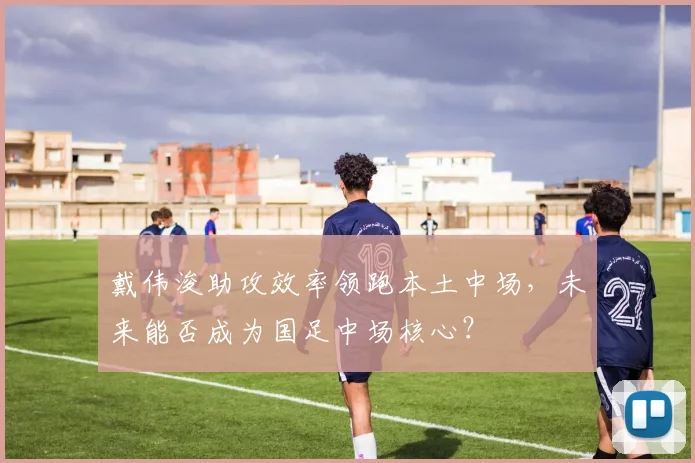 戴伟浚助攻效率领跑本土中场，未来能否成为国足中场核心？