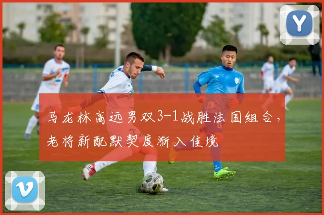 马龙林高远男双3-1战胜法国组合，老将新配默契度渐入佳境