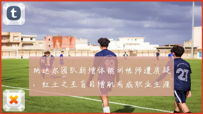 纳达尔团队新增体能训练师遭质疑,红土之王盲目增肌或成职业生涯最大赌注