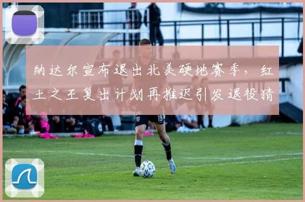 纳达尔宣布退出北美硬地赛季,红土之王复出计划再推迟引发退役猜测