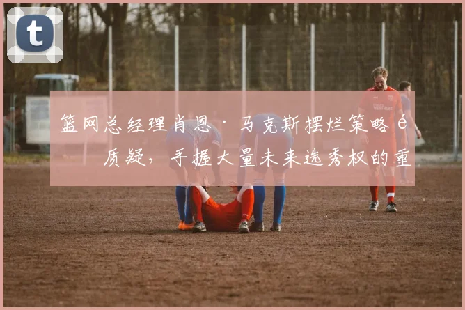 篮网总经理肖恩·马克斯摆烂策略遭质疑,手握大量未来选秀权的重建棋局何时落子?