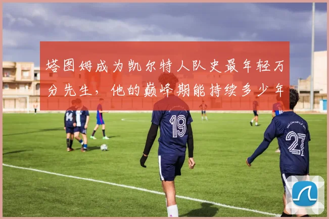 塔图姆成为凯尔特人队史最年轻万分先生，他的巅峰期能持续多少年？