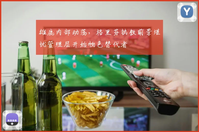 雄鹿内部动荡，格里芬执教前景堪忧管理层开始物色替代者