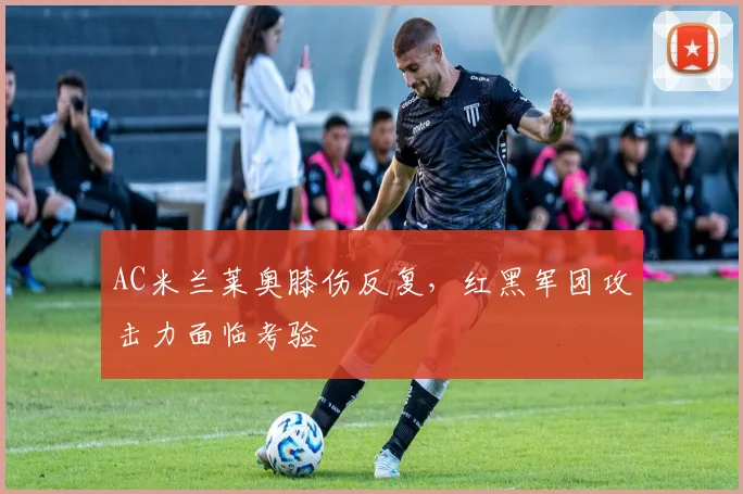AC米兰莱奥膝伤反复，红黑军团攻击力面临考验